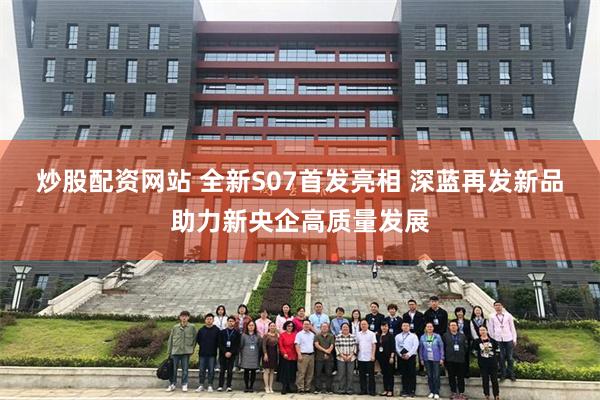 炒股配资网站 全新S07首发亮相 深蓝再发新品助力新央企高质量发展