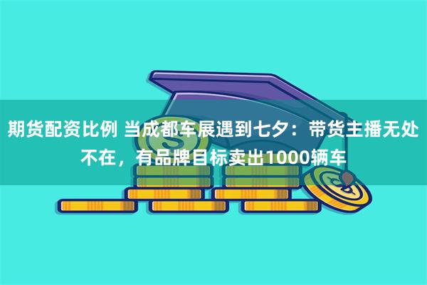 期货配资比例 当成都车展遇到七夕：带货主播无处不在，有品牌目标卖出1000辆车