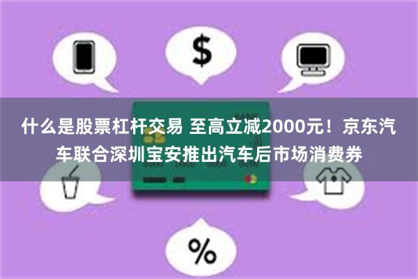 什么是股票杠杆交易 至高立减2000元！京东汽车联合深圳宝安推出汽车后市场消费券