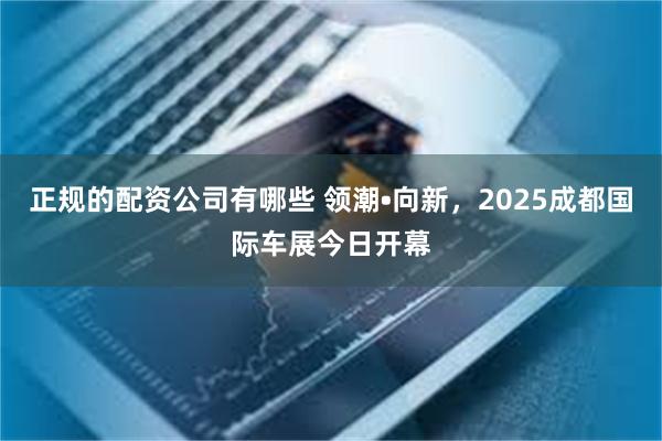 正规的配资公司有哪些 领潮•向新,2025成都国际车展今日开幕