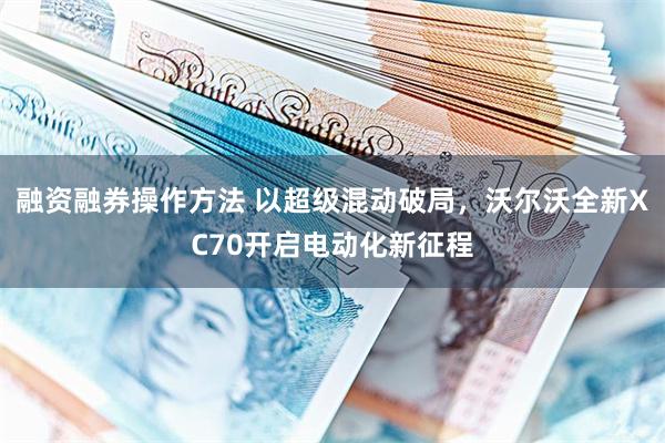 融资融券操作方法 以超级混动破局,沃尔沃全新XC70开启电动化新征程