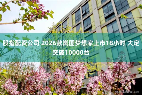 股指配资公司 2026款岚图梦想家上市18小时 大定突破10000台