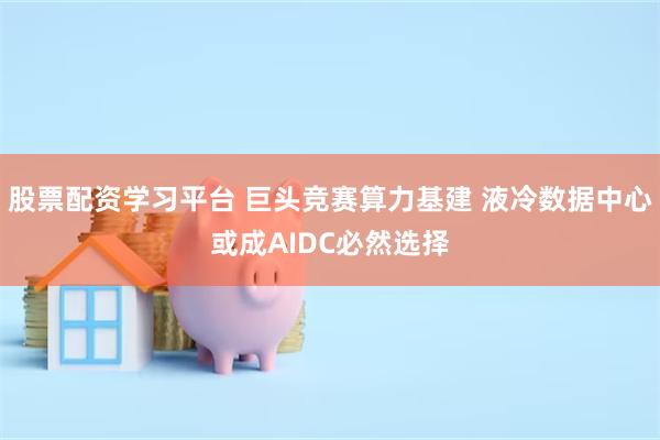 股票配资学习平台 巨头竞赛算力基建 液冷数据中心或成AIDC必然选择