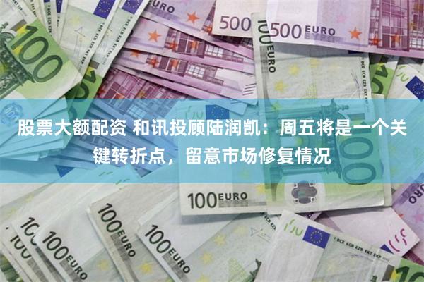 股票大额配资 和讯投顾陆润凯：周五将是一个关键转折点，留意市场修复情况