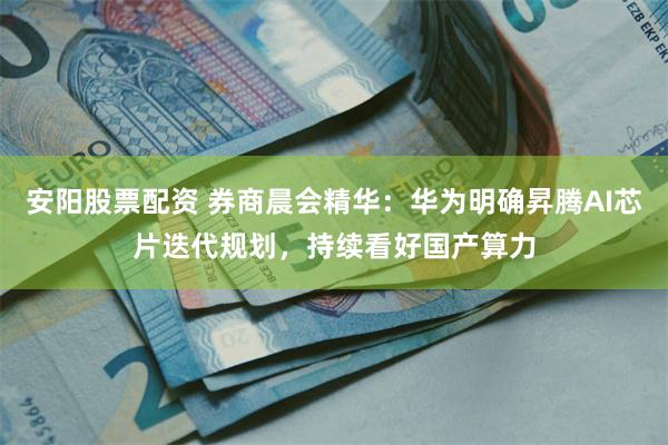 安阳股票配资 券商晨会精华：华为明确昇腾AI芯片迭代规划，持续看好国产算力