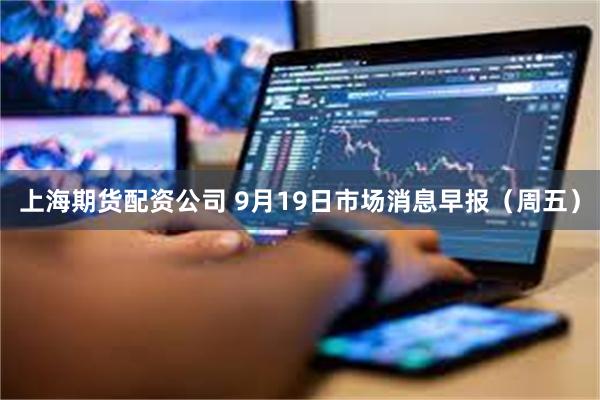 上海期货配资公司 9月19日市场消息早报（周五）