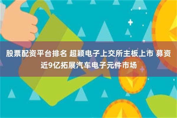 股票配资平台排名 超颖电子上交所主板上市 募资近9亿拓展汽车电子元件市场