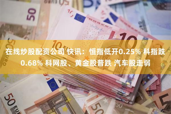 在线炒股配资公司 快讯：恒指低开0.25% 科指跌0.68% 科网股、黄金股普跌 汽车股走弱