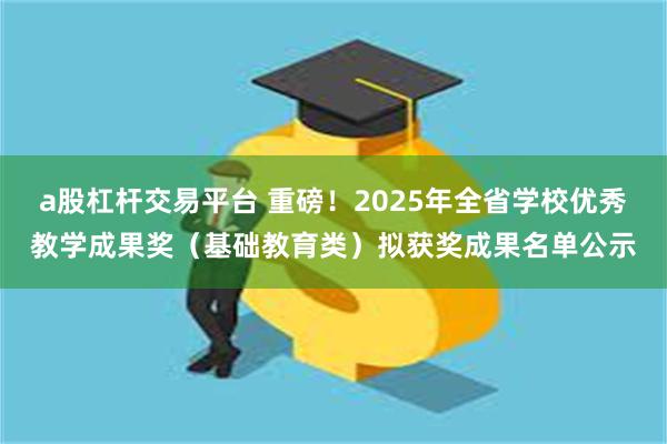a股杠杆交易平台 重磅！2025年全省学校优秀教学成果奖（基础教育类）拟获奖成果名单公示