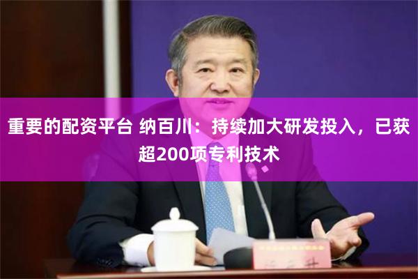 重要的配资平台 纳百川：持续加大研发投入，已获超200项专利技术