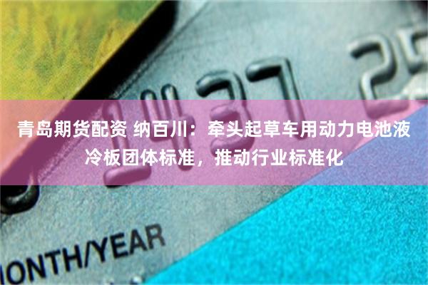 青岛期货配资 纳百川：牵头起草车用动力电池液冷板团体标准，推动行业标准化