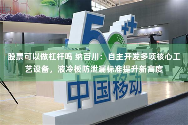 股票可以做杠杆吗 纳百川：自主开发多项核心工艺设备，液冷板防泄漏标准提升新高度