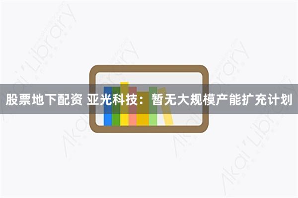 股票地下配资 亚光科技：暂无大规模产能扩充计划