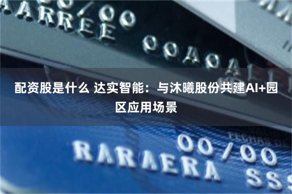 配资股是什么 达实智能：与沐曦股份共建AI+园区应用场景