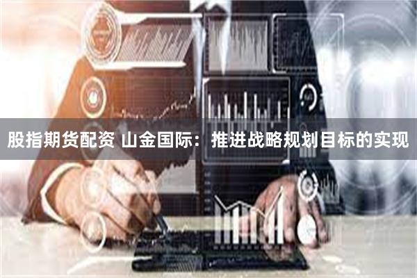 股指期货配资 山金国际：推进战略规划目标的实现