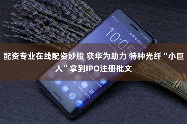 配资专业在线配资炒股 获华为助力 特种光纤“小巨人”拿到IPO注册批文