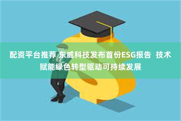 配资平台推荐 东威科技发布首份ESG报告 技术赋能绿色转型驱动可持续发展
