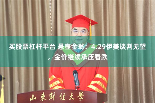 买股票杠杆平台 悬壶金翁：4.29伊美谈判无望，金价继续承压看跌