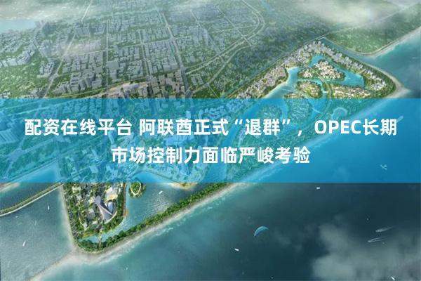 配资在线平台 阿联酋正式“退群”，OPEC长期市场控制力面临严峻考验