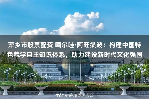 萍乡市股票配资 噶尔哇·阿旺桑波：构建中国特色藏学自主知识体系，助力建设新时代文化强国