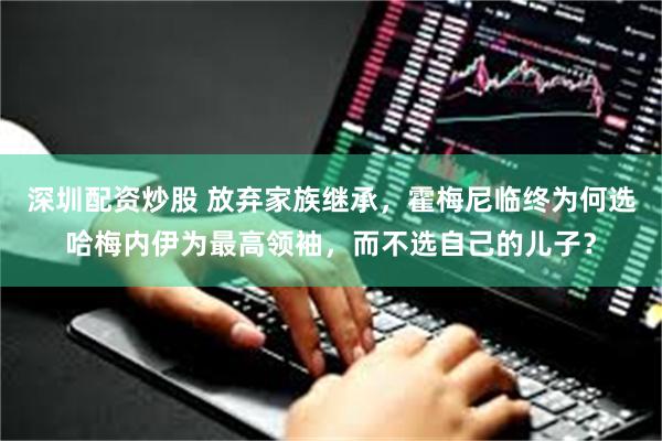 深圳配资炒股 放弃家族继承，霍梅尼临终为何选哈梅内伊为最高领袖，而不选自己的儿子？