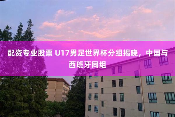 配资专业股票 U17男足世界杯分组揭晓,中国与西班牙同组
