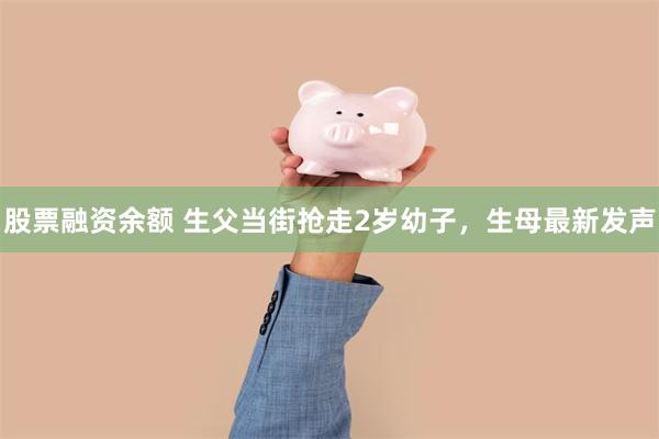 股票融资余额 生父当街抢走2岁幼子，生母最新发声