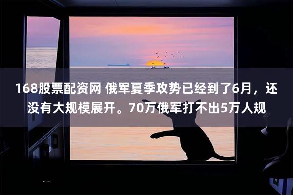 168股票配资网 俄军夏季攻势已经到了6月,还没有大规模展开。70万俄军打不出5万人规