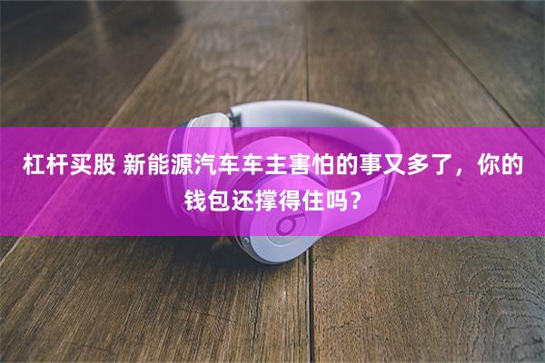 杠杆买股 新能源汽车车主害怕的事又多了，你的钱包还撑得住吗？