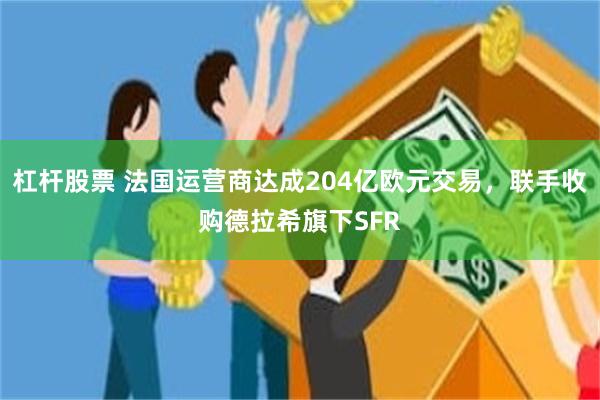 杠杆股票 法国运营商达成204亿欧元交易，联手收购德拉希旗下SFR