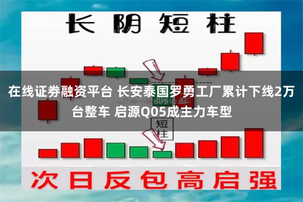 在线证劵融资平台 长安泰国罗勇工厂累计下线2万台整车 启源Q05成主力车型