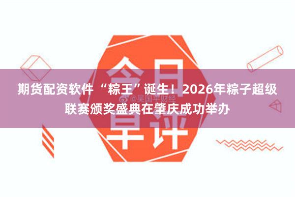 期货配资软件 “粽王”诞生!2026年粽子超级联赛颁奖盛典在肇庆成功举办