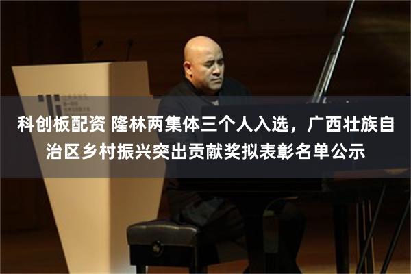 科创板配资 隆林两集体三个人入选,广西壮族自治区乡村振兴突出贡献奖拟表彰名单公示