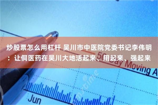 炒股票怎么用杠杆 吴川市中医院党委书记李伟明：让侗医药在吴川大地活起来、用起来、强起来