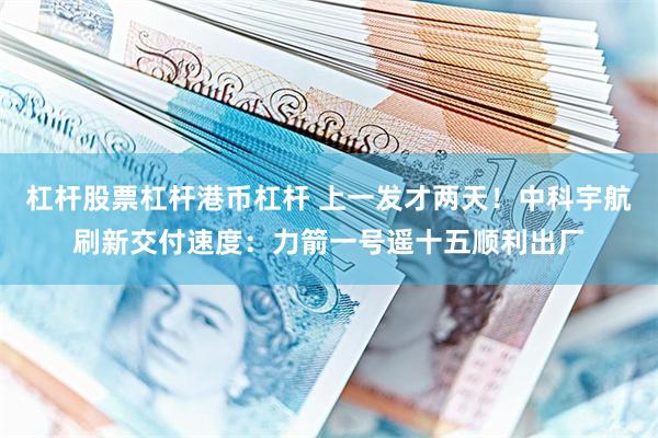 杠杆股票杠杆港币杠杆 上一发才两天！中科宇航刷新交付速度：力箭一号遥十五顺利出厂