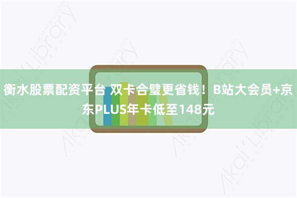 衡水股票配资平台 双卡合璧更省钱！B站大会员+京东PLUS年卡低至148元