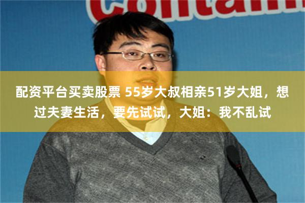 配资平台买卖股票 55岁大叔相亲51岁大姐，想过夫妻生活，要先试试，大姐：我不乱试