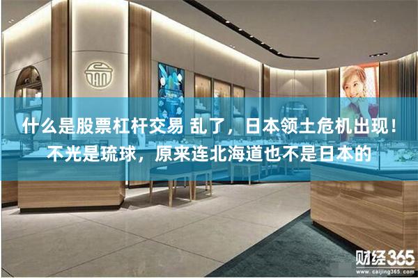 什么是股票杠杆交易 乱了，日本领土危机出现！不光是琉球，原来连北海道也不是日本的