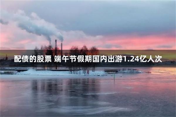 配债的股票 端午节假期国内出游1.24亿人次