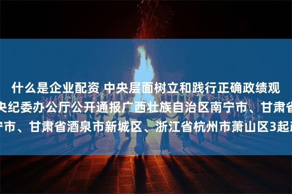 什么是企业配资 中央层面树立和践行正确政绩观学习教育工作专班、中央纪委办公厅公开通报广西壮族自治区南宁市、甘肃省酒泉市新城区、浙江省杭州市萧山区3起政绩观偏差问题
