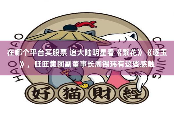 在哪个平台买股票 追大陆明星看《繁花》《逐玉》，旺旺集团副董事长周锡玮有这些感触