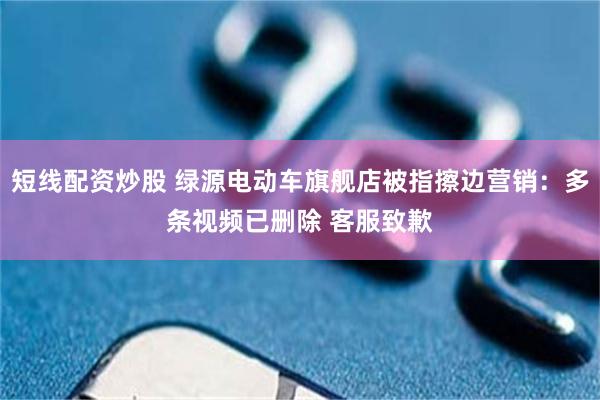 短线配资炒股 绿源电动车旗舰店被指擦边营销：多条视频已删除 客服致歉