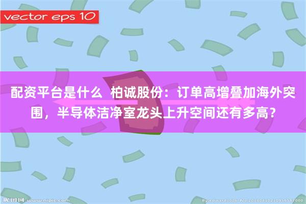 配资平台是什么 柏诚股份:订单高增叠加海外突围,半导体洁净室龙头上升空间还有多高?