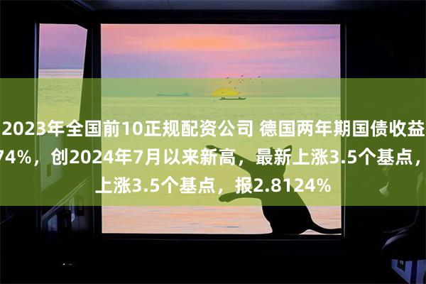 2023年全国前10正规配资公司 德国两年期国债收益率升至2.8174%，创2024年7月以来新高，最新上涨3.5个基点，报2.8124%