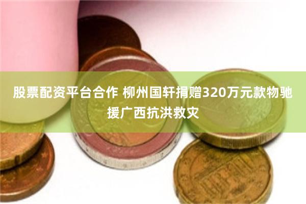 股票配资平台合作 柳州国轩捐赠320万元款物驰援广西抗洪救灾