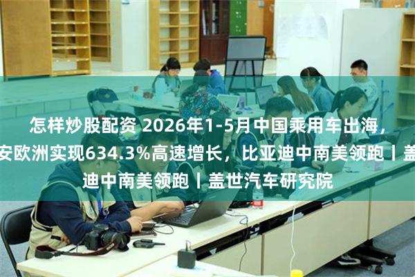 怎样炒股配资 2026年1-5月中国乘用车出海,谁在领航:长安欧洲实现634.3%高速增长,比亚迪中南美领跑丨盖世汽车研究院