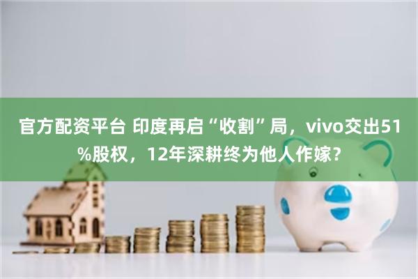 官方配资平台 印度再启“收割”局,vivo交出51%股权,12年深耕终为他人作嫁?