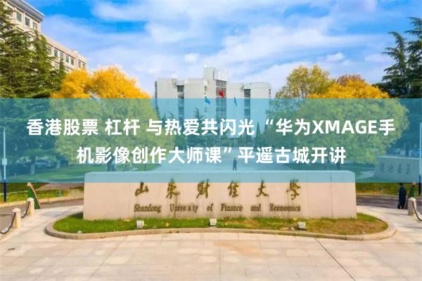 香港股票 杠杆 与热爱共闪光 “华为XMAGE手机影像创作大师课”平遥古城开讲
