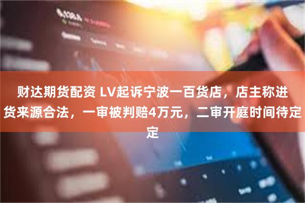 财达期货配资 LV起诉宁波一百货店,店主称进货来源合法,一审被判赔4万元,二审开庭时间待定