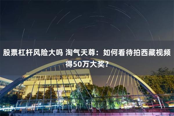 股票杠杆风险大吗 淘气天尊：如何看待拍西藏视频得50万大奖？